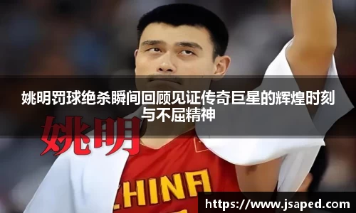 姚明罚球绝杀瞬间回顾见证传奇巨星的辉煌时刻与不屈精神